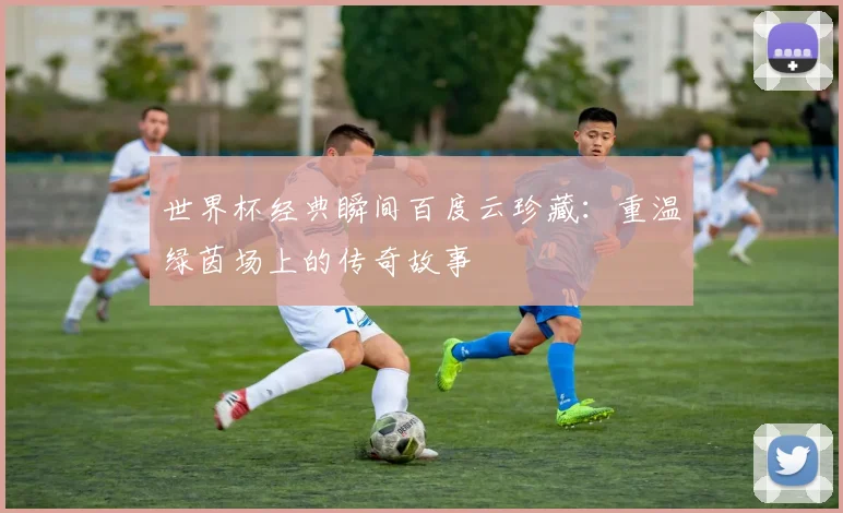 世界杯经典瞬间百度云珍藏：重温绿茵场上的传奇故事