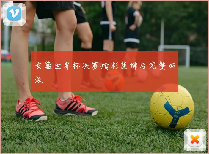 女篮世界杯决赛精彩集锦与完整回放
