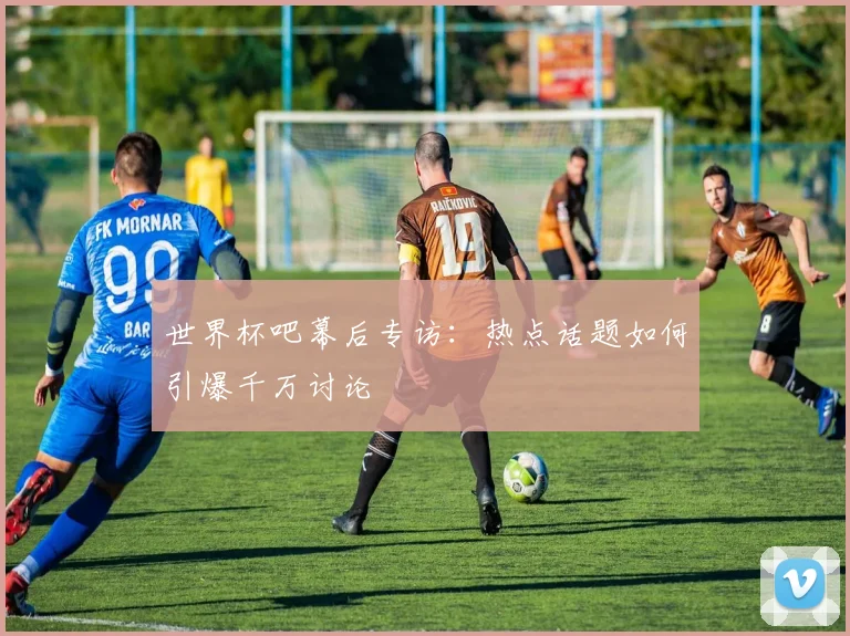 世界杯吧幕后专访：热点话题如何引爆千万讨论