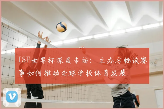 ISF世界杯深度专访：主办方畅谈赛事如何推动全球学校体育发展