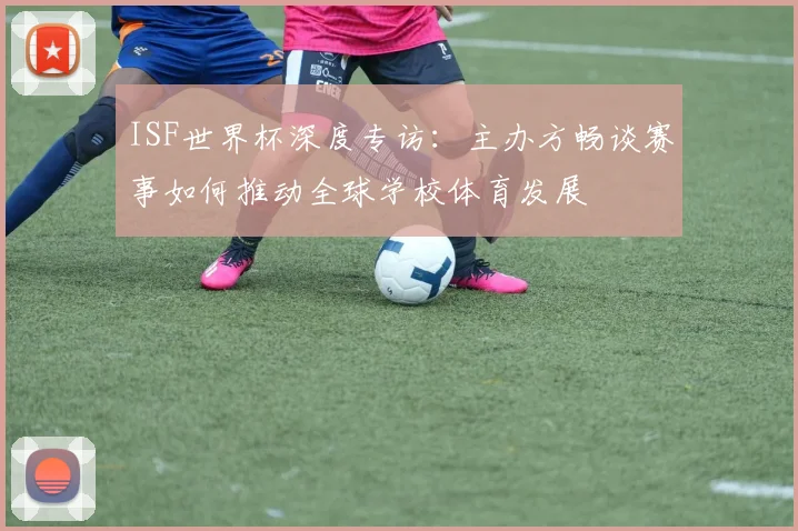 ISF世界杯深度专访：主办方畅谈赛事如何推动全球学校体育发展