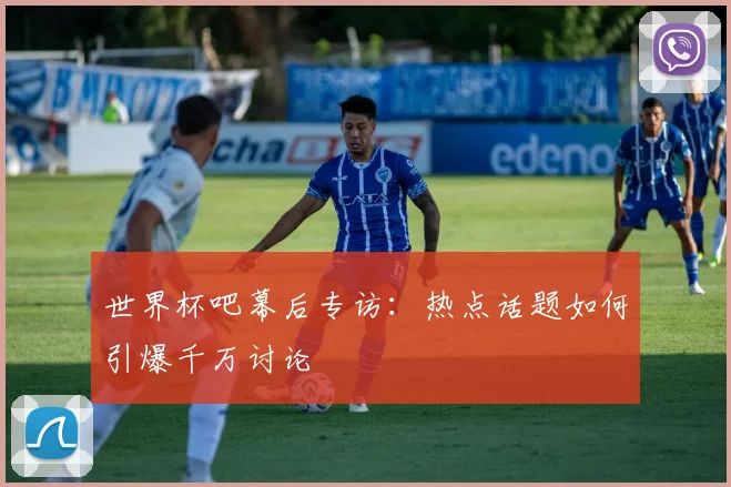 世界杯吧幕后专访：热点话题如何引爆千万讨论