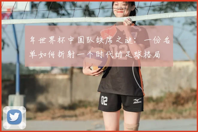 年世界杯中国队缺席之谜：一份名单如何折射一个时代的足球格局