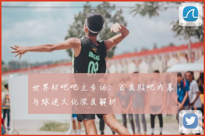 世界杯吧吧主专访：百度贴吧内幕与球迷文化深度解析