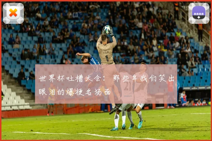 世界杯吐槽大会：那些年我们笑出眼泪的爆梗名场面