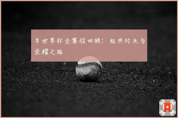 年世界杯全赛程回顾：经典对决与荣耀之路