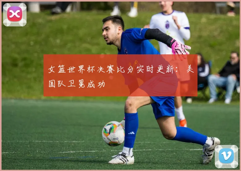 女篮世界杯决赛比分实时更新:美国队卫冕成功