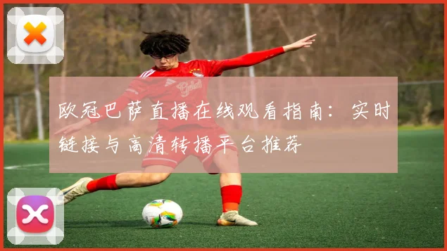 欧冠巴萨直播在线观看指南:实时链接与高清转播平台推荐