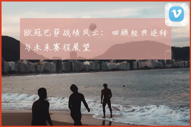 欧冠巴萨战绩风云:回顾经典逆转与未来赛程展望