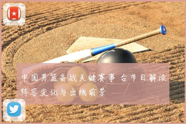 中国男篮备战关键赛事 台节目解读阵容变化与出线前景