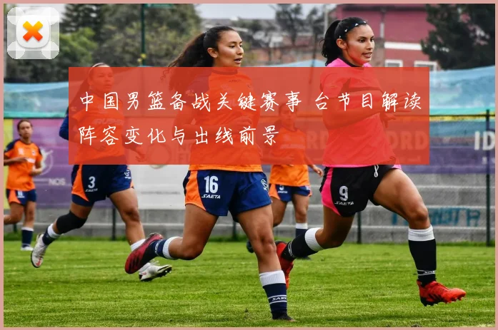中国男篮备战关键赛事 台节目解读阵容变化与出线前景